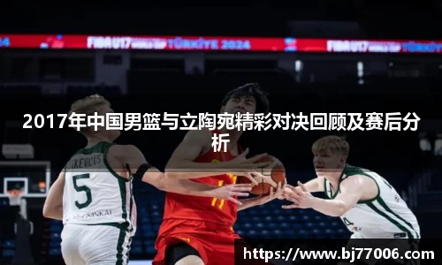 2017年中国男篮与立陶宛精彩对决回顾及赛后分析